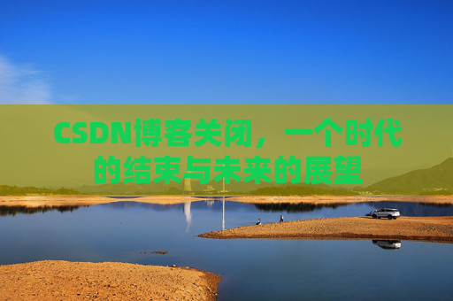 CSDN博客关闭,一个时代的结束与未来的展望 CSDN博客关闭,一个时代的结束与未来的展望